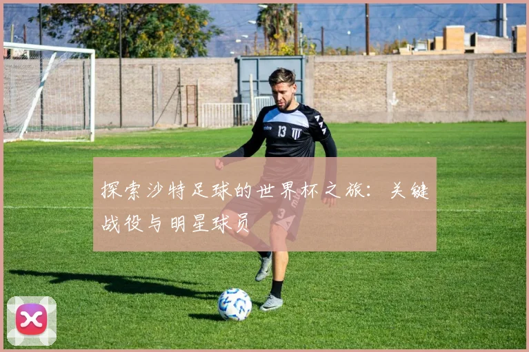 探索沙特足球的世界杯之旅:关键战役与明星球员