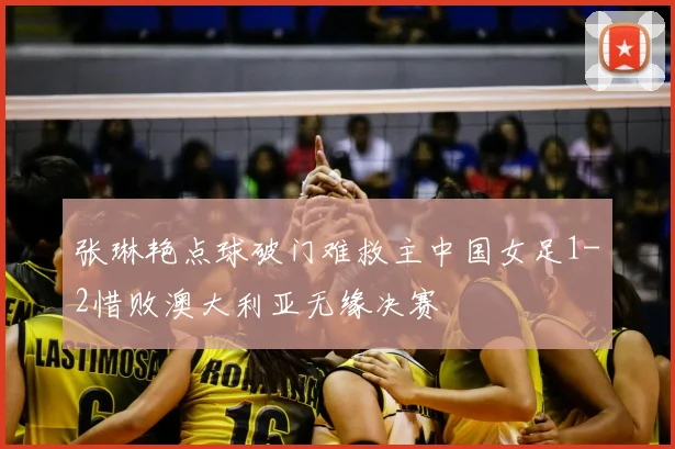 张琳艳点球破门难救主中国女足1-2惜败澳大利亚无缘决赛