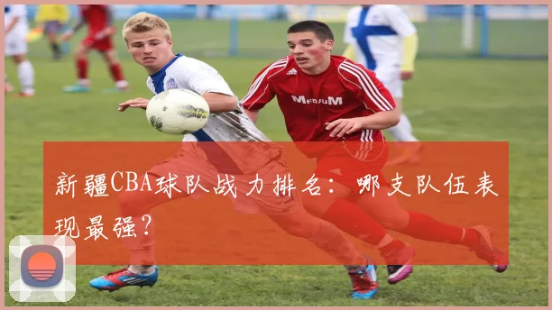 新疆CBA球队战力排名:哪支队伍表现最强?